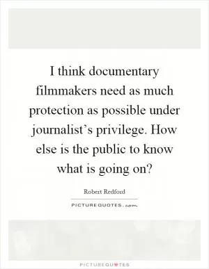 I think documentary filmmakers need as much protection as possible under journalist’s privilege. How else is the public to know what is going on? Picture Quote #1