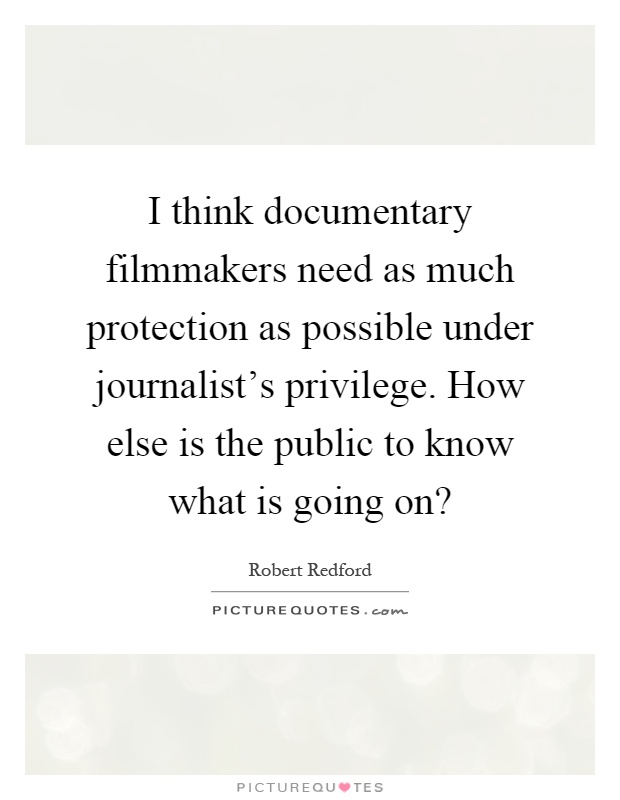 I think documentary filmmakers need as much protection as possible under journalist's privilege. How else is the public to know what is going on? Picture Quote #1
