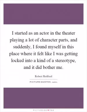 I started as an actor in the theater playing a lot of character parts, and suddenly, I found myself in this place where it felt like I was getting locked into a kind of a stereotype, and it did bother me Picture Quote #1