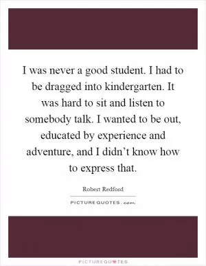 I was never a good student. I had to be dragged into kindergarten. It was hard to sit and listen to somebody talk. I wanted to be out, educated by experience and adventure, and I didn’t know how to express that Picture Quote #1