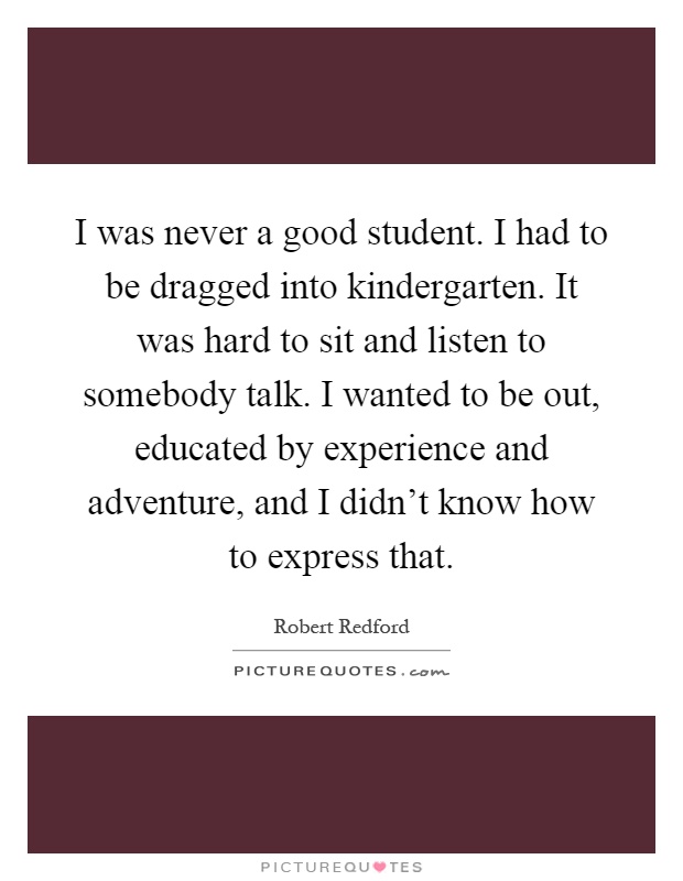 I was never a good student. I had to be dragged into kindergarten. It was hard to sit and listen to somebody talk. I wanted to be out, educated by experience and adventure, and I didn't know how to express that Picture Quote #1