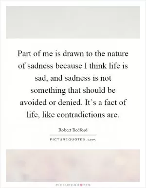 Part of me is drawn to the nature of sadness because I think life is sad, and sadness is not something that should be avoided or denied. It’s a fact of life, like contradictions are Picture Quote #1