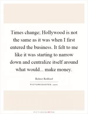 Times change; Hollywood is not the same as it was when I first entered the business. It felt to me like it was starting to narrow down and centralize itself around what would... make money Picture Quote #1