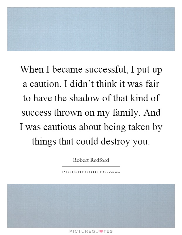 When I became successful, I put up a caution. I didn't think it was fair to have the shadow of that kind of success thrown on my family. And I was cautious about being taken by things that could destroy you Picture Quote #1