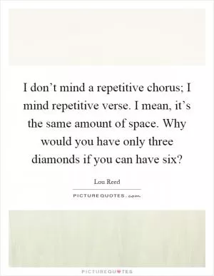 I don’t mind a repetitive chorus; I mind repetitive verse. I mean, it’s the same amount of space. Why would you have only three diamonds if you can have six? Picture Quote #1