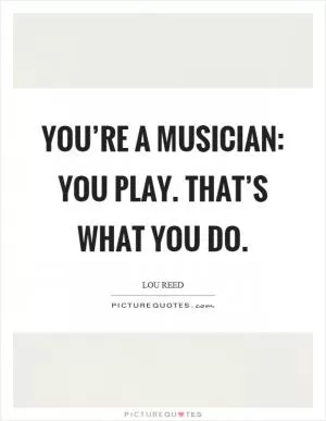 You’re a musician: You play. That’s what you do Picture Quote #1