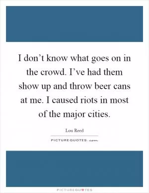 I don’t know what goes on in the crowd. I’ve had them show up and throw beer cans at me. I caused riots in most of the major cities Picture Quote #1