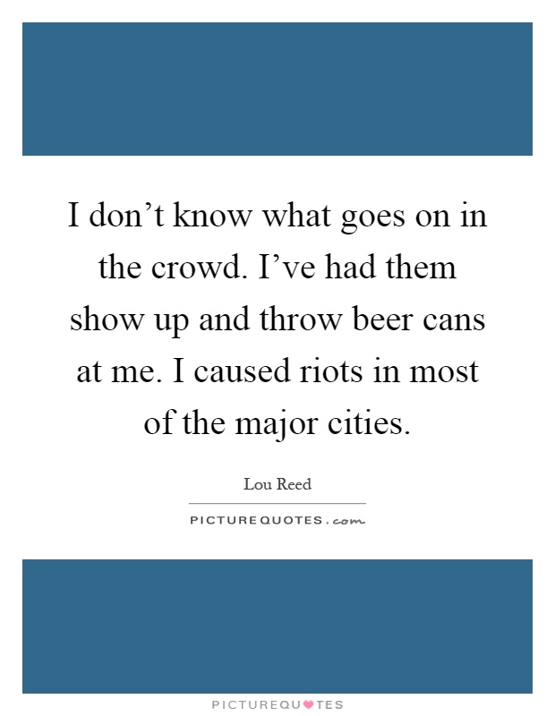 I don't know what goes on in the crowd. I've had them show up and throw beer cans at me. I caused riots in most of the major cities Picture Quote #1