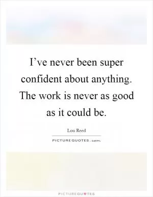 I’ve never been super confident about anything. The work is never as good as it could be Picture Quote #1