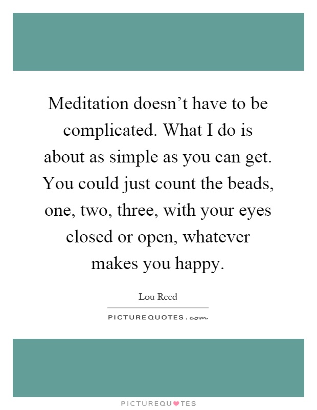 Meditation doesn't have to be complicated. What I do is about as simple as you can get. You could just count the beads, one, two, three, with your eyes closed or open, whatever makes you happy Picture Quote #1