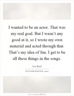 I wanted to be an actor. That was my real goal. But I wasn’t any good at it, so I wrote my own material and acted through that. That’s my idea of fun. I get to be all these things in the songs Picture Quote #1