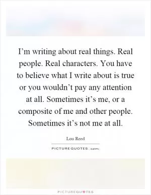 I’m writing about real things. Real people. Real characters. You have to believe what I write about is true or you wouldn’t pay any attention at all. Sometimes it’s me, or a composite of me and other people. Sometimes it’s not me at all Picture Quote #1