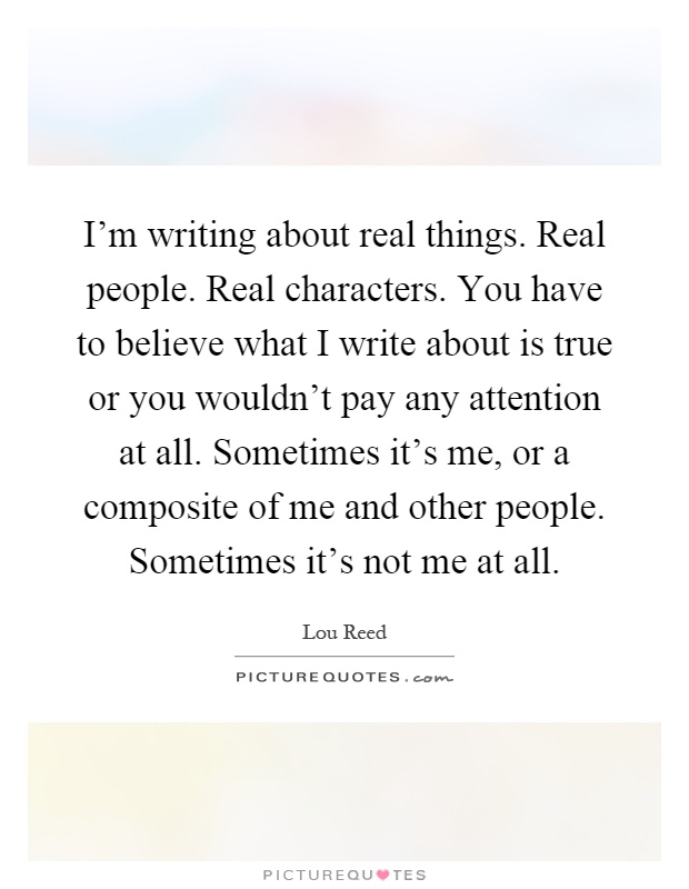 I'm writing about real things. Real people. Real characters. You have to believe what I write about is true or you wouldn't pay any attention at all. Sometimes it's me, or a composite of me and other people. Sometimes it's not me at all Picture Quote #1