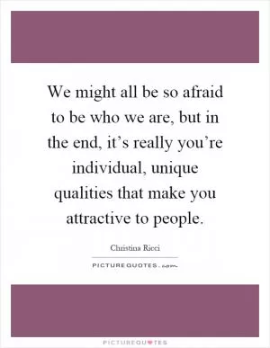 We might all be so afraid to be who we are, but in the end, it’s really you’re individual, unique qualities that make you attractive to people Picture Quote #1