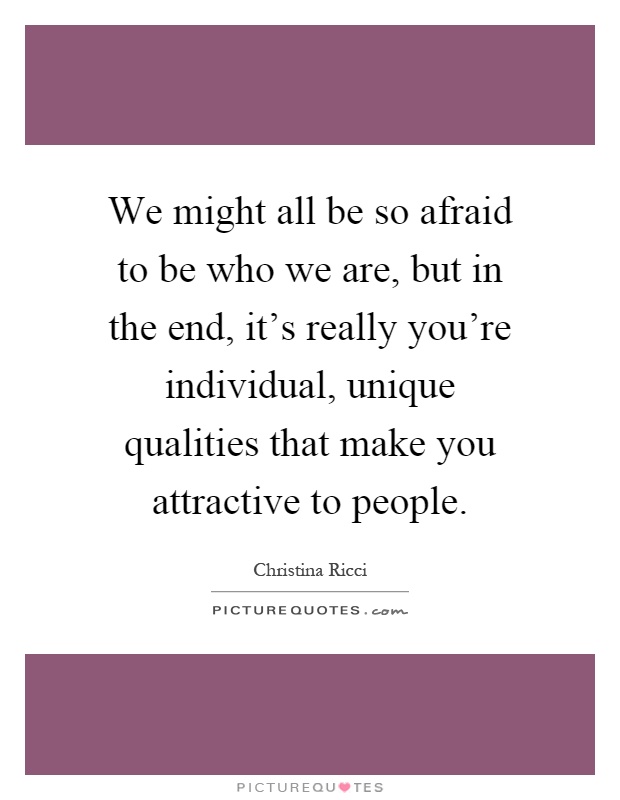 We might all be so afraid to be who we are, but in the end, it's really you're individual, unique qualities that make you attractive to people Picture Quote #1