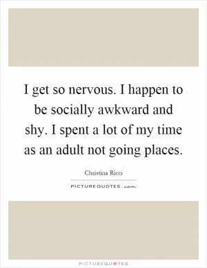 I get so nervous. I happen to be socially awkward and shy. I spent a lot of my time as an adult not going places Picture Quote #1