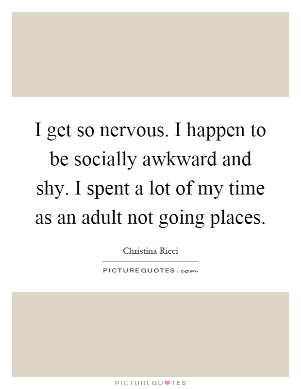 I get so nervous. I happen to be socially awkward and shy. I spent a lot of my time as an adult not going places Picture Quote #1