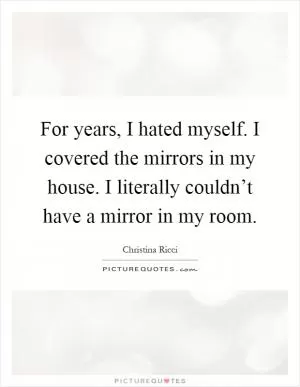 For years, I hated myself. I covered the mirrors in my house. I literally couldn’t have a mirror in my room Picture Quote #1