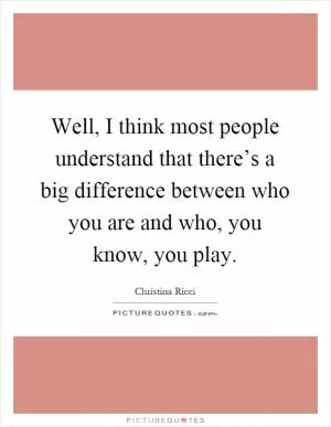 Well, I think most people understand that there’s a big difference between who you are and who, you know, you play Picture Quote #1