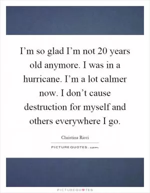 I’m so glad I’m not 20 years old anymore. I was in a hurricane. I’m a lot calmer now. I don’t cause destruction for myself and others everywhere I go Picture Quote #1