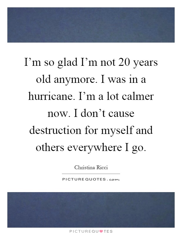 I'm so glad I'm not 20 years old anymore. I was in a hurricane. I'm a lot calmer now. I don't cause destruction for myself and others everywhere I go Picture Quote #1