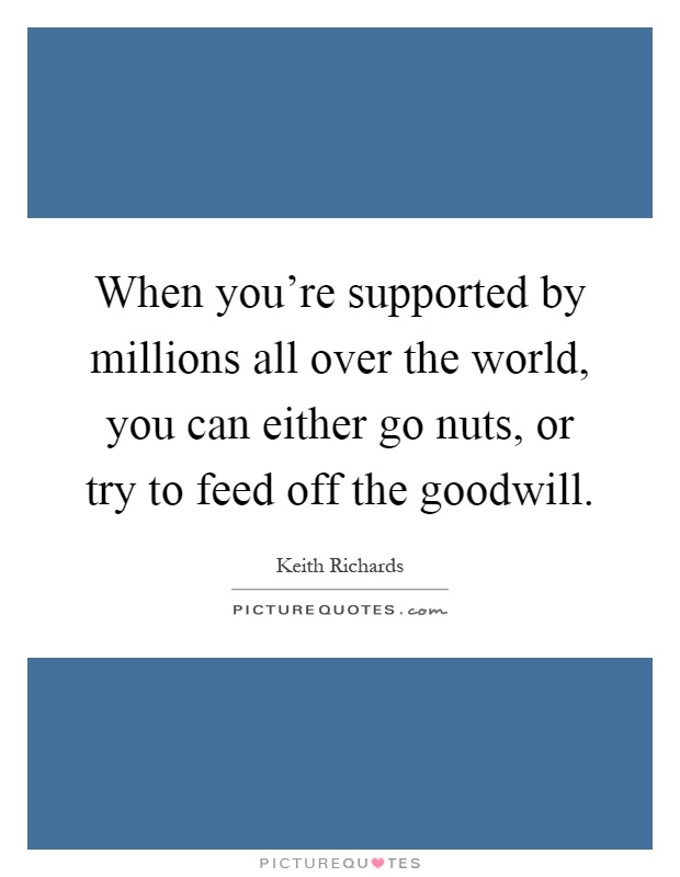 When you're supported by millions all over the world, you can either go nuts, or try to feed off the goodwill Picture Quote #1