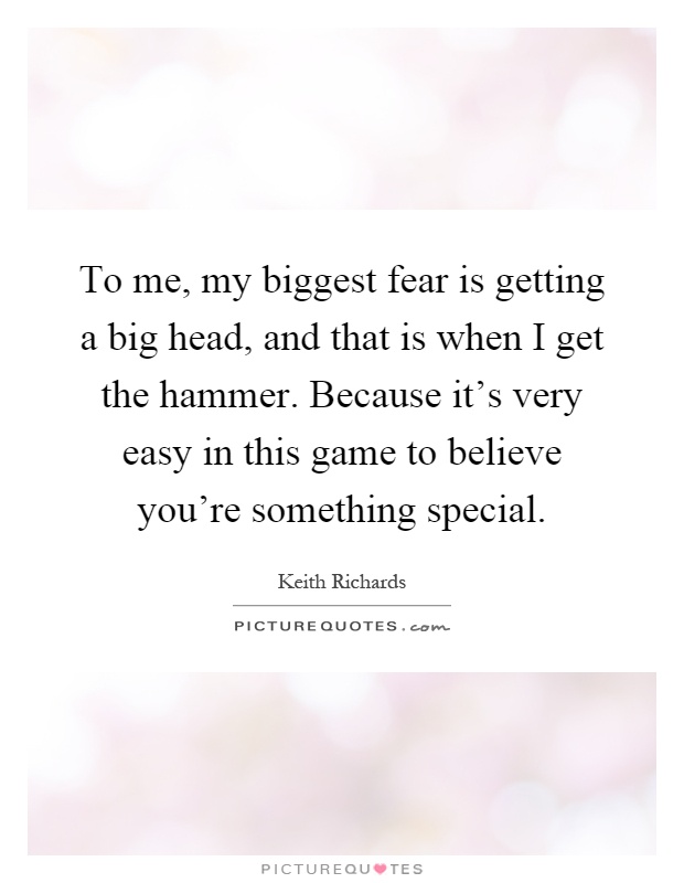 To me, my biggest fear is getting a big head, and that is when I get the hammer. Because it's very easy in this game to believe you're something special Picture Quote #1