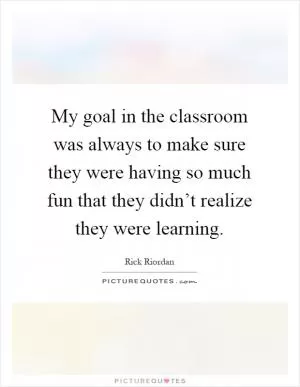 My goal in the classroom was always to make sure they were having so much fun that they didn’t realize they were learning Picture Quote #1