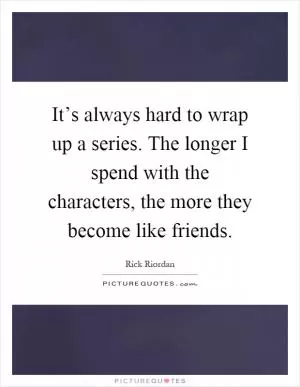 It’s always hard to wrap up a series. The longer I spend with the characters, the more they become like friends Picture Quote #1