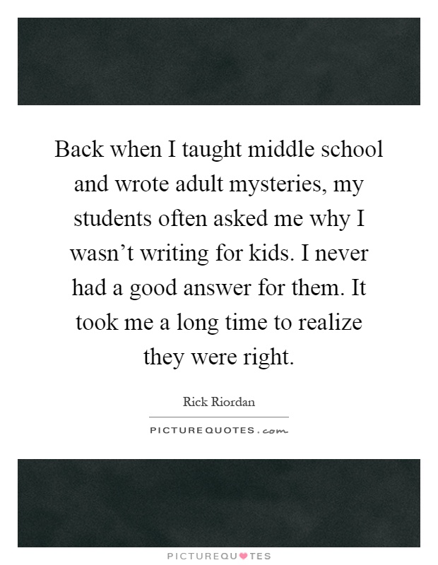 Back when I taught middle school and wrote adult mysteries, my students often asked me why I wasn't writing for kids. I never had a good answer for them. It took me a long time to realize they were right Picture Quote #1