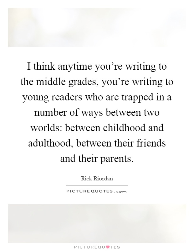 I think anytime you're writing to the middle grades, you're writing to young readers who are trapped in a number of ways between two worlds: between childhood and adulthood, between their friends and their parents Picture Quote #1