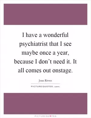 I have a wonderful psychiatrist that I see maybe once a year, because I don’t need it. It all comes out onstage Picture Quote #1