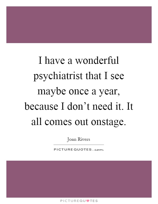 I have a wonderful psychiatrist that I see maybe once a year, because I don't need it. It all comes out onstage Picture Quote #1