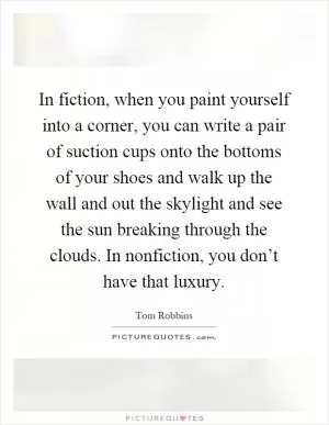In fiction, when you paint yourself into a corner, you can write a pair of suction cups onto the bottoms of your shoes and walk up the wall and out the skylight and see the sun breaking through the clouds. In nonfiction, you don’t have that luxury Picture Quote #1