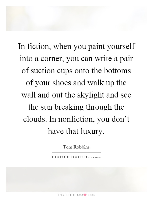 In fiction, when you paint yourself into a corner, you can write a pair of suction cups onto the bottoms of your shoes and walk up the wall and out the skylight and see the sun breaking through the clouds. In nonfiction, you don't have that luxury Picture Quote #1