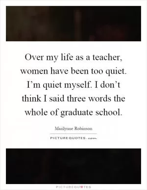 Over my life as a teacher, women have been too quiet. I’m quiet myself. I don’t think I said three words the whole of graduate school Picture Quote #1