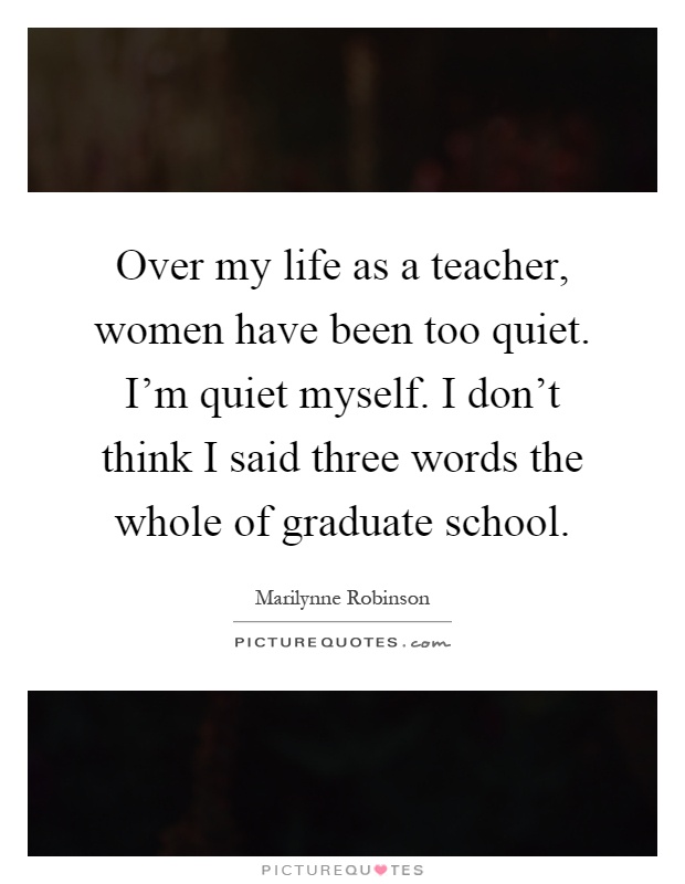 Over my life as a teacher, women have been too quiet. I'm quiet myself. I don't think I said three words the whole of graduate school Picture Quote #1