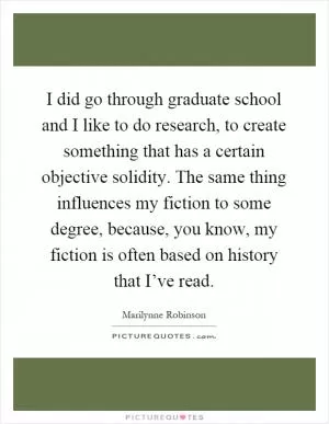 I did go through graduate school and I like to do research, to create something that has a certain objective solidity. The same thing influences my fiction to some degree, because, you know, my fiction is often based on history that I’ve read Picture Quote #1