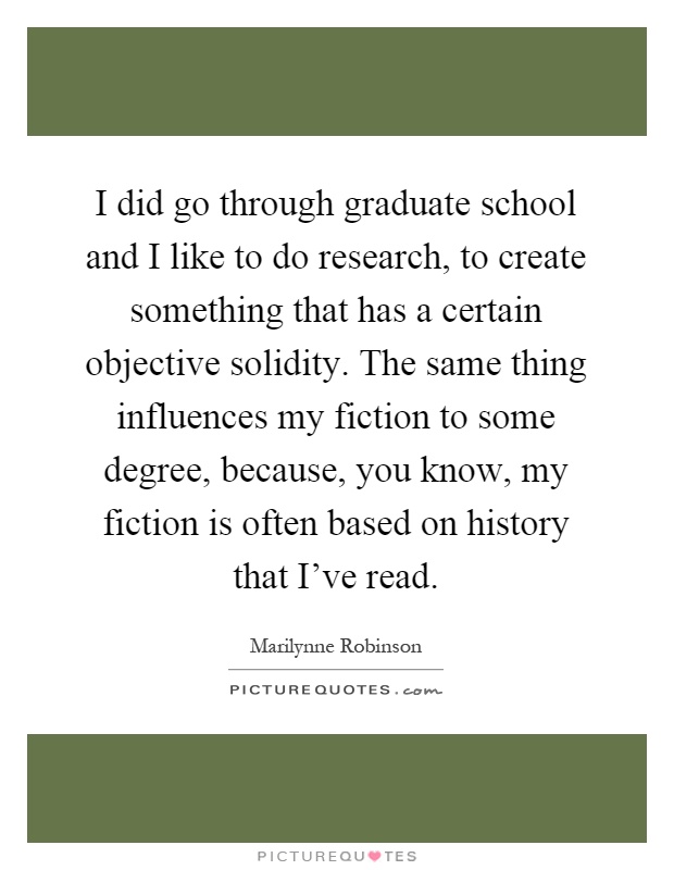 I did go through graduate school and I like to do research, to create something that has a certain objective solidity. The same thing influences my fiction to some degree, because, you know, my fiction is often based on history that I've read Picture Quote #1