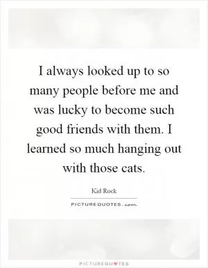 I always looked up to so many people before me and was lucky to become such good friends with them. I learned so much hanging out with those cats Picture Quote #1
