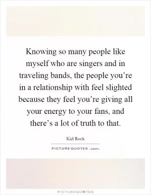 Knowing so many people like myself who are singers and in traveling bands, the people you’re in a relationship with feel slighted because they feel you’re giving all your energy to your fans, and there’s a lot of truth to that Picture Quote #1