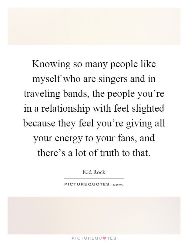 Knowing so many people like myself who are singers and in traveling bands, the people you're in a relationship with feel slighted because they feel you're giving all your energy to your fans, and there's a lot of truth to that Picture Quote #1