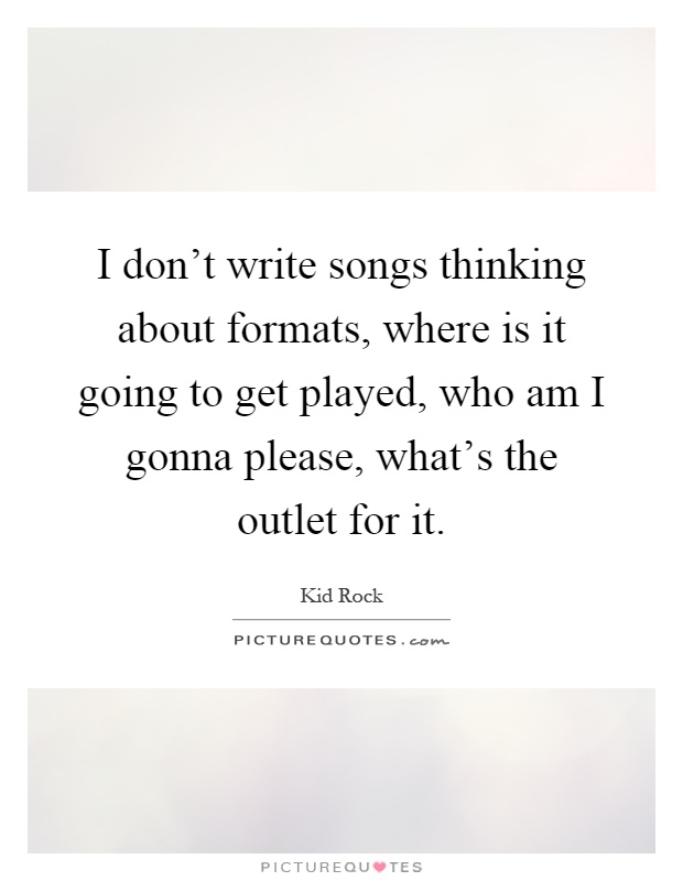 I don't write songs thinking about formats, where is it going to get played, who am I gonna please, what's the outlet for it Picture Quote #1