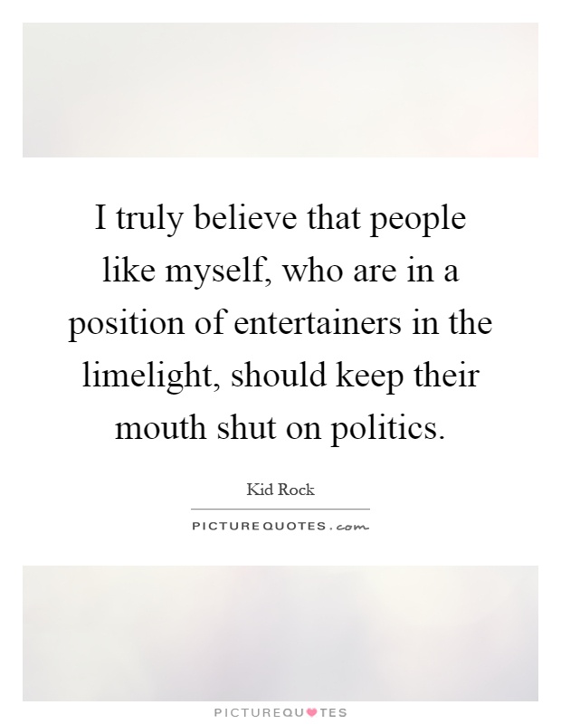 I truly believe that people like myself, who are in a position of entertainers in the limelight, should keep their mouth shut on politics Picture Quote #1