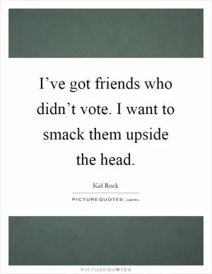 I’ve got friends who didn’t vote. I want to smack them upside the head Picture Quote #1