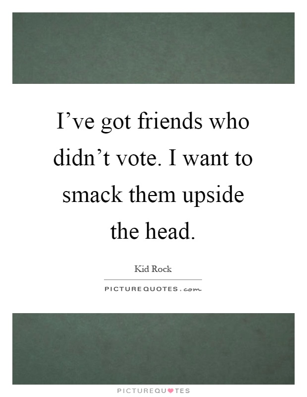 I've got friends who didn't vote. I want to smack them upside the head Picture Quote #1