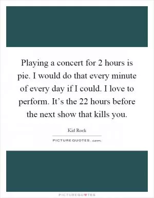 Playing a concert for 2 hours is pie. I would do that every minute of every day if I could. I love to perform. It’s the 22 hours before the next show that kills you Picture Quote #1