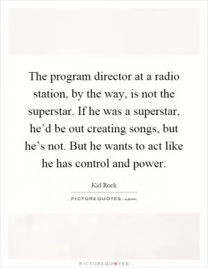 The program director at a radio station, by the way, is not the superstar. If he was a superstar, he’d be out creating songs, but he’s not. But he wants to act like he has control and power Picture Quote #1