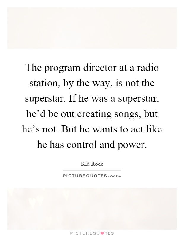 The program director at a radio station, by the way, is not the superstar. If he was a superstar, he'd be out creating songs, but he's not. But he wants to act like he has control and power Picture Quote #1