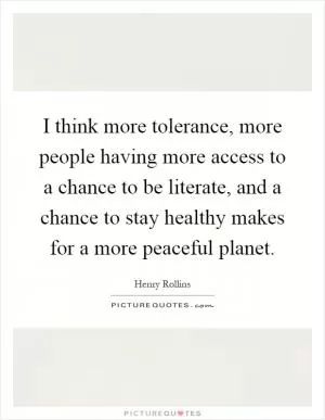 I think more tolerance, more people having more access to a chance to be literate, and a chance to stay healthy makes for a more peaceful planet Picture Quote #1